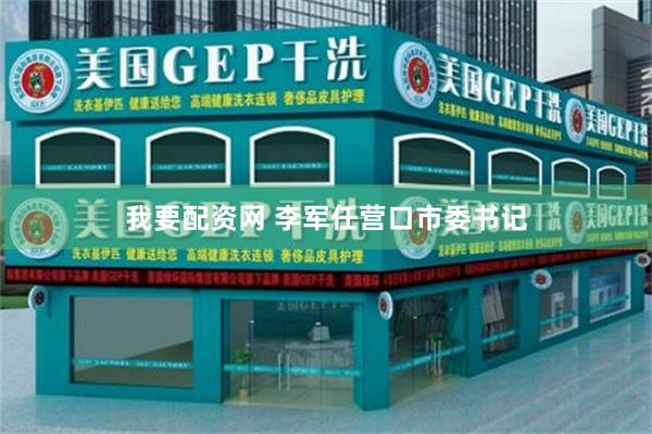 我要配资网 李军任营口市委书记